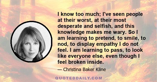 I know too much; I've seen people at their worst, at their most desperate and selfish, and this knowledge makes me wary. So I am learning to pretend, to smile, to nod, to display empathy I do not feel. I am learning to