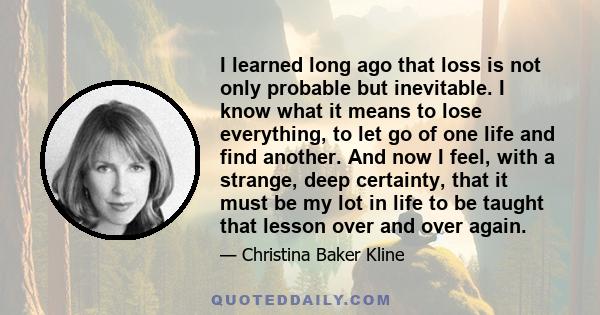 I learned long ago that loss is not only probable but inevitable. I know what it means to lose everything, to let go of one life and find another. And now I feel, with a strange, deep certainty, that it must be my lot