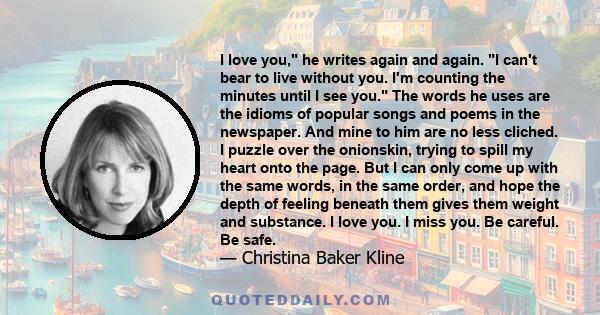 I love you, he writes again and again. I can't bear to live without you. I'm counting the minutes until I see you. The words he uses are the idioms of popular songs and poems in the newspaper. And mine to him are no