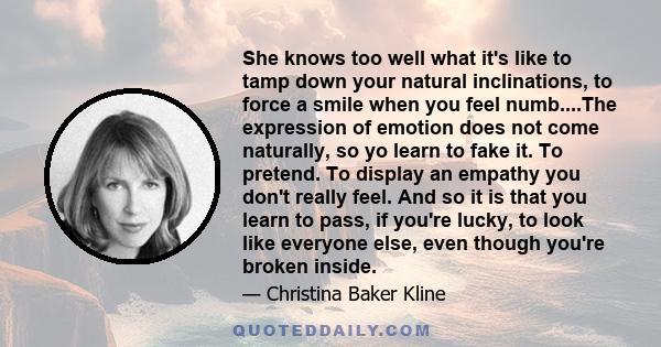 She knows too well what it's like to tamp down your natural inclinations, to force a smile when you feel numb....The expression of emotion does not come naturally, so yo learn to fake it. To pretend. To display an