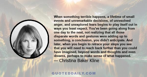 When something terrible happens, a lifetime of small events and unremarkable decisions, of unresolved anger, and unexplored fears begins to play itself out in ways you least expect. You've been going along from one day