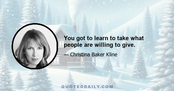 You got to learn to take what people are willing to give.