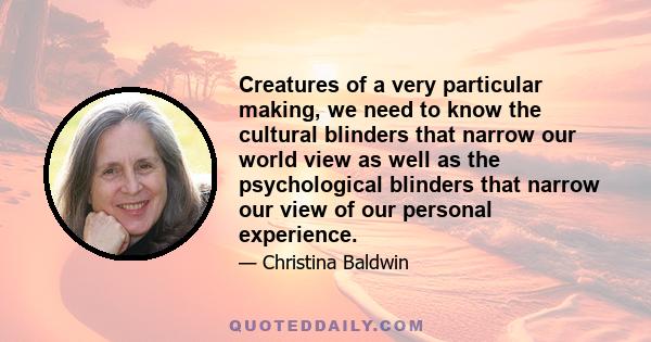 Creatures of a very particular making, we need to know the cultural blinders that narrow our world view as well as the psychological blinders that narrow our view of our personal experience.