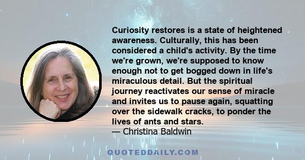 Curiosity restores is a state of heightened awareness. Culturally, this has been considered a child's activity. By the time we're grown, we're supposed to know enough not to get bogged down in life's miraculous detail.