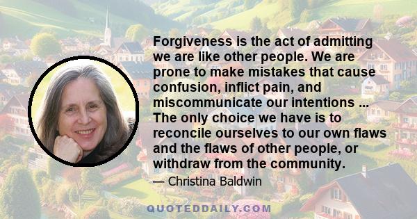 Forgiveness is the act of admitting we are like other people. We are prone to make mistakes that cause confusion, inflict pain, and miscommunicate our intentions ... The only choice we have is to reconcile ourselves to