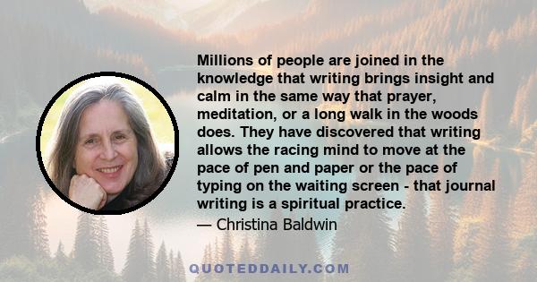 Millions of people are joined in the knowledge that writing brings insight and calm in the same way that prayer, meditation, or a long walk in the woods does. They have discovered that writing allows the racing mind to