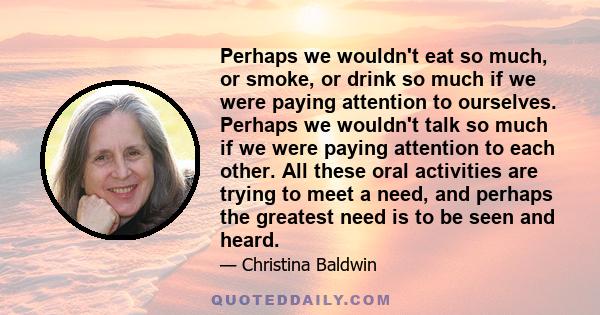 Perhaps we wouldn't eat so much, or smoke, or drink so much if we were paying attention to ourselves. Perhaps we wouldn't talk so much if we were paying attention to each other. All these oral activities are trying to