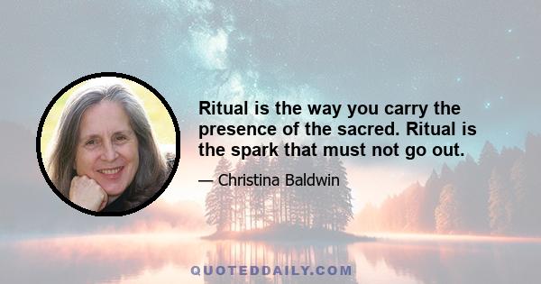 Ritual is the way you carry the presence of the sacred. Ritual is the spark that must not go out.