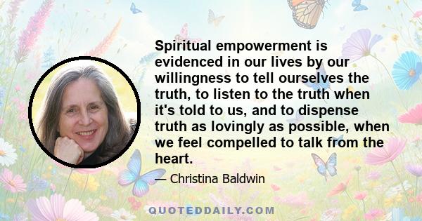 Spiritual empowerment is evidenced in our lives by our willingness to tell ourselves the truth, to listen to the truth when it's told to us, and to dispense truth as lovingly as possible, when we feel compelled to talk