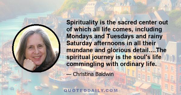 Spirituality is the sacred center out of which all life comes, including Mondays and Tuesdays and rainy Saturday afternoons in all their mundane and glorious detail....The spiritual journey is the soul's life