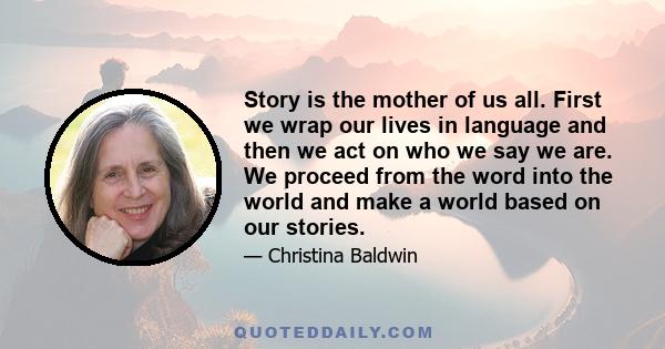 Story is the mother of us all. First we wrap our lives in language and then we act on who we say we are. We proceed from the word into the world and make a world based on our stories.