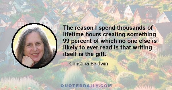 The reason I spend thousands of lifetime hours creating something 99 percent of which no one else is likely to ever read is that writing itself is the gift.