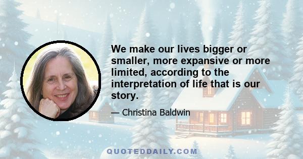 We make our lives bigger or smaller, more expansive or more limited, according to the interpretation of life that is our story.