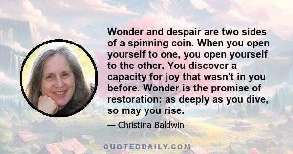 Wonder and despair are two sides of a spinning coin. When you open yourself to one, you open yourself to the other. You discover a capacity for joy that wasn't in you before. Wonder is the promise of restoration: as