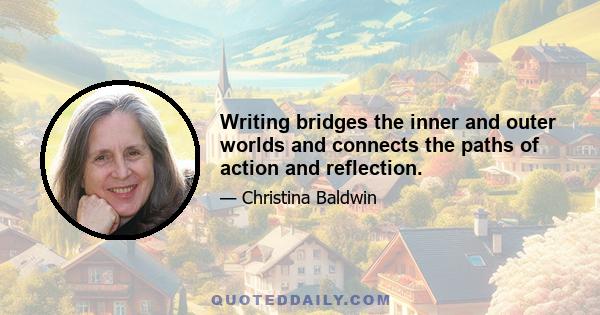 Writing bridges the inner and outer worlds and connects the paths of action and reflection.