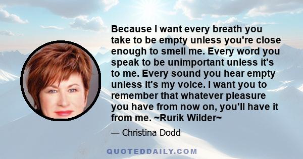 Because I want every breath you take to be empty unless you're close enough to smell me. Every word you speak to be unimportant unless it's to me. Every sound you hear empty unless it's my voice. I want you to remember