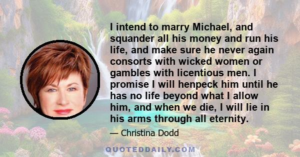 I intend to marry Michael, and squander all his money and run his life, and make sure he never again consorts with wicked women or gambles with licentious men. I promise I will henpeck him until he has no life beyond