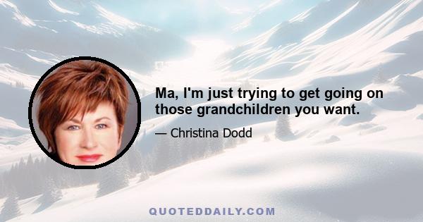 Ma, I'm just trying to get going on those grandchildren you want.