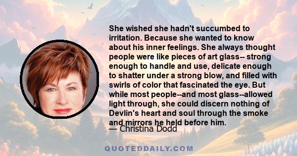 She wished she hadn't succumbed to irritation. Because she wanted to know about his inner feelings. She always thought people were like pieces of art glass-- strong enough to handle and use, delicate enough to shatter