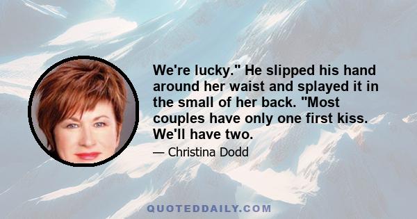 We're lucky. He slipped his hand around her waist and splayed it in the small of her back. Most couples have only one first kiss. We'll have two.