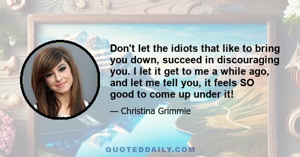 Don't let the idiots that like to bring you down, succeed in discouraging you. I let it get to me a while ago, and let me tell you, it feels SO good to come up under it!