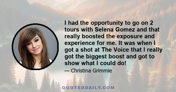 I had the opportunity to go on 2 tours with Selena Gomez and that really boosted the exposure and experience for me. It was when I got a shot at The Voice that I really got the biggest boost and got to show what I could 