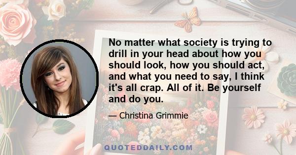 No matter what society is trying to drill in your head about how you should look, how you should act, and what you need to say, I think it's all crap. All of it. Be yourself and do you.