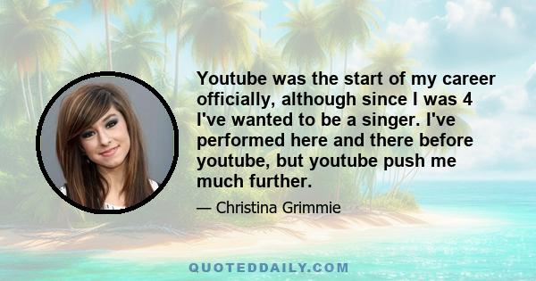 Youtube was the start of my career officially, although since I was 4 I've wanted to be a singer. I've performed here and there before youtube, but youtube push me much further.