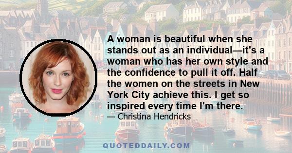 A woman is beautiful when she stands out as an individual—it's a woman who has her own style and the confidence to pull it off. Half the women on the streets in New York City achieve this. I get so inspired every time