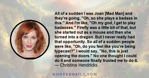 All of a sudden I was Joan [Mad Man] and they're going, Oh, so she plays a badass in this. And I'm like, Oh my god, I get to play badasses. Firefly was a little bit of that, but she started out as a mouse and then she