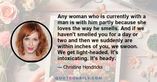 Any woman who is currently with a man is with him partly because she loves the way he smells. And if we haven't smelled you for a day or two and then we suddenly are within inches of you, we swoon. We get light-headed.