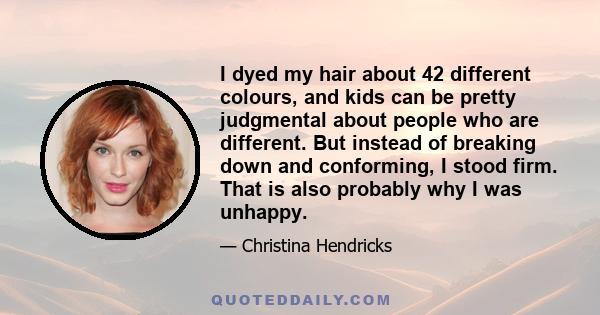 I dyed my hair about 42 different colours, and kids can be pretty judgmental about people who are different. But instead of breaking down and conforming, I stood firm. That is also probably why I was unhappy.