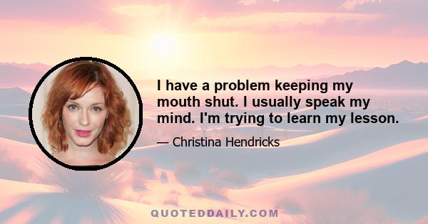 I have a problem keeping my mouth shut. I usually speak my mind. I'm trying to learn my lesson.