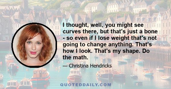 I thought, well, you might see curves there, but that's just a bone - so even if I lose weight that's not going to change anything. That's how I look. That's my shape. Do the math.