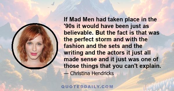 If Mad Men had taken place in the '90s it would have been just as believable. But the fact is that was the perfect storm and with the fashion and the sets and the writing and the actors it just all made sense and it