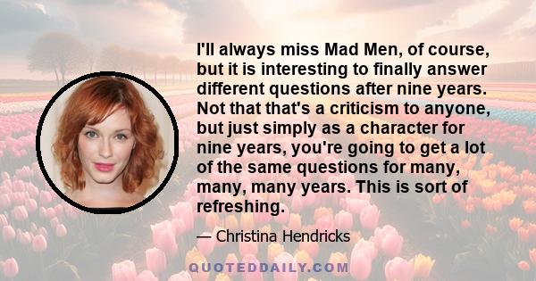 I'll always miss Mad Men, of course, but it is interesting to finally answer different questions after nine years. Not that that's a criticism to anyone, but just simply as a character for nine years, you're going to