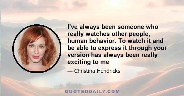 I've always been someone who really watches other people, human behavior. To watch it and be able to express it through your version has always been really exciting to me