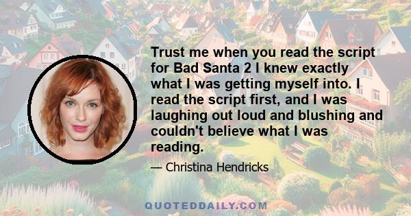 Trust me when you read the script for Bad Santa 2 I knew exactly what I was getting myself into. I read the script first, and I was laughing out loud and blushing and couldn't believe what I was reading.