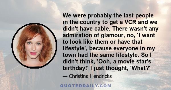 We were probably the last people in the country to get a VCR and we didn't have cable. There wasn't any admiration of glamour, no, 'I want to look like them or have that lifestyle', because everyone in my town had the