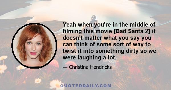 Yeah when you're in the middle of filming this movie [Bad Santa 2] it doesn't matter what you say you can think of some sort of way to twist it into something dirty so we were laughing a lot.