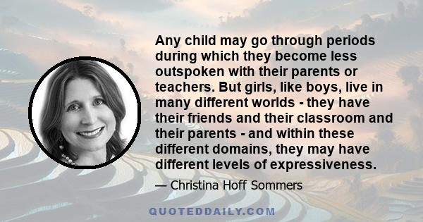 Any child may go through periods during which they become less outspoken with their parents or teachers. But girls, like boys, live in many different worlds - they have their friends and their classroom and their