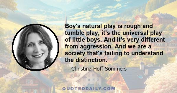 Boy's natural play is rough and tumble play, it's the universal play of little boys. And it's very different from aggression. And we are a society that's failing to understand the distinction.