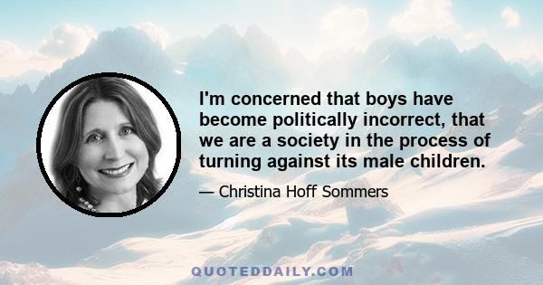 I'm concerned that boys have become politically incorrect, that we are a society in the process of turning against its male children.