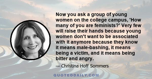 Now you ask a group of young women on the college campus, 'How many of you are feminists?' Very few will raise their hands because young women don't want to be associated with it anymore because they know it means