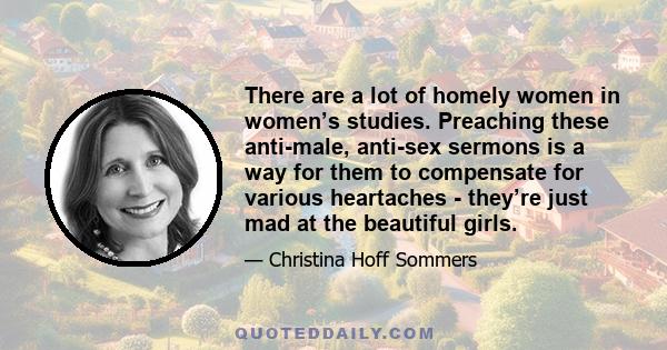 There are a lot of homely women in women’s studies. Preaching these anti-male, anti-sex sermons is a way for them to compensate for various heartaches - they’re just mad at the beautiful girls.