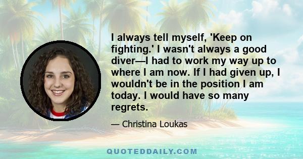 I always tell myself, 'Keep on fighting.' I wasn't always a good diver—I had to work my way up to where I am now. If I had given up, I wouldn't be in the position I am today. I would have so many regrets.