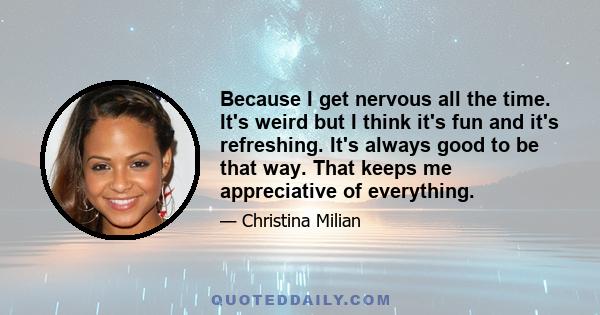 Because I get nervous all the time. It's weird but I think it's fun and it's refreshing. It's always good to be that way. That keeps me appreciative of everything.