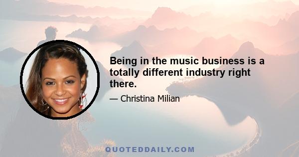 Being in the music business is a totally different industry right there.