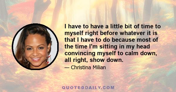 I have to have a little bit of time to myself right before whatever it is that I have to do because most of the time I'm sitting in my head convincing myself to calm down, all right, show down.