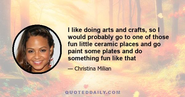 I like doing arts and crafts, so I would probably go to one of those fun little ceramic places and go paint some plates and do something fun like that